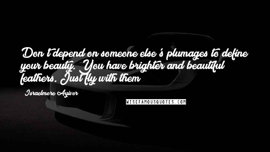 Israelmore Ayivor Quotes: Don't depend on someone else's plumages to define your beauty. You have brighter and beautiful feathers. Just fly with them!