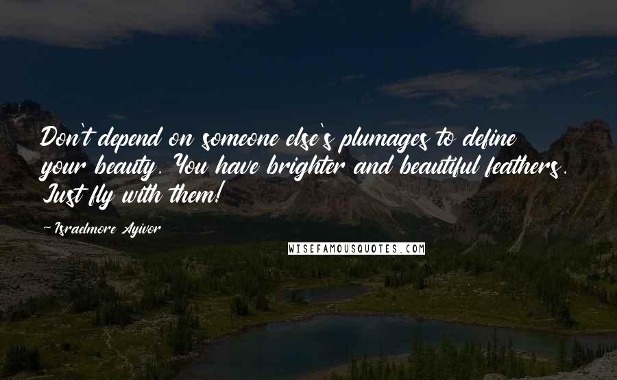 Israelmore Ayivor Quotes: Don't depend on someone else's plumages to define your beauty. You have brighter and beautiful feathers. Just fly with them!