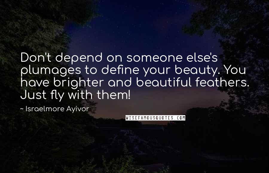 Israelmore Ayivor Quotes: Don't depend on someone else's plumages to define your beauty. You have brighter and beautiful feathers. Just fly with them!