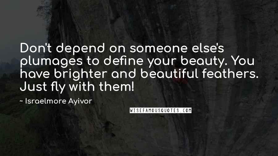 Israelmore Ayivor Quotes: Don't depend on someone else's plumages to define your beauty. You have brighter and beautiful feathers. Just fly with them!