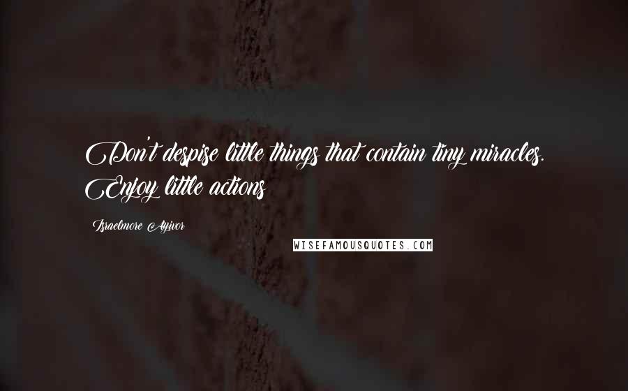 Israelmore Ayivor Quotes: Don't despise little things that contain tiny miracles. Enjoy little actions!
