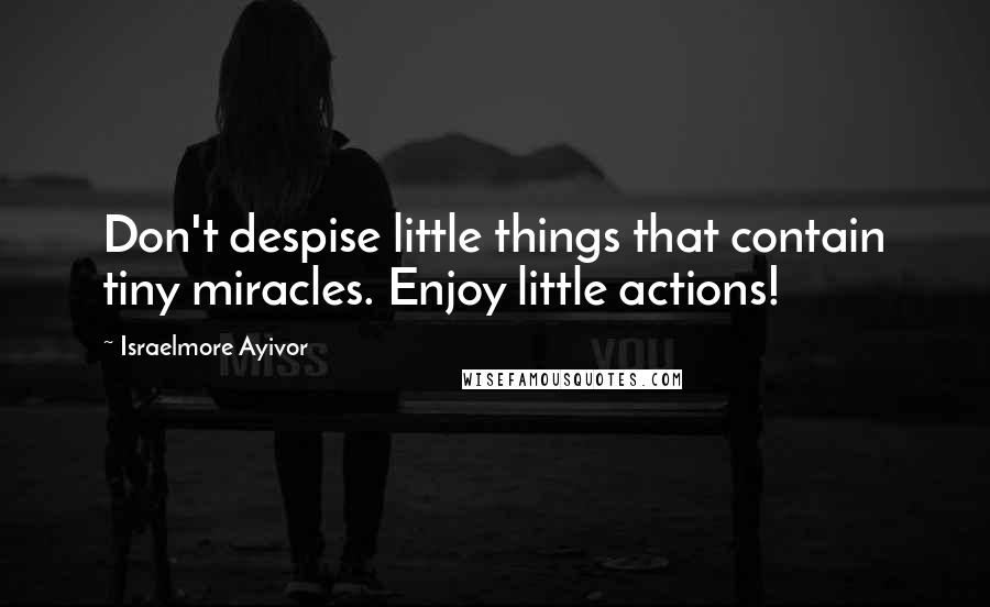 Israelmore Ayivor Quotes: Don't despise little things that contain tiny miracles. Enjoy little actions!