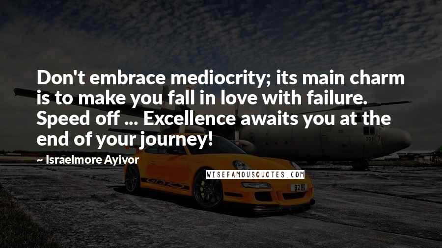 Israelmore Ayivor Quotes: Don't embrace mediocrity; its main charm is to make you fall in love with failure. Speed off ... Excellence awaits you at the end of your journey!