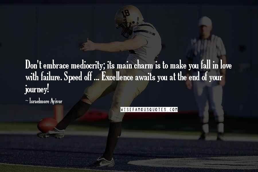 Israelmore Ayivor Quotes: Don't embrace mediocrity; its main charm is to make you fall in love with failure. Speed off ... Excellence awaits you at the end of your journey!