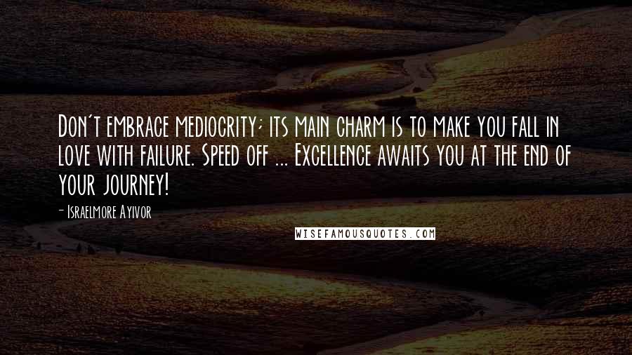 Israelmore Ayivor Quotes: Don't embrace mediocrity; its main charm is to make you fall in love with failure. Speed off ... Excellence awaits you at the end of your journey!