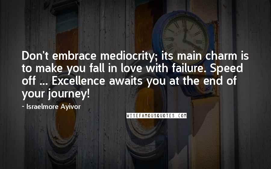 Israelmore Ayivor Quotes: Don't embrace mediocrity; its main charm is to make you fall in love with failure. Speed off ... Excellence awaits you at the end of your journey!