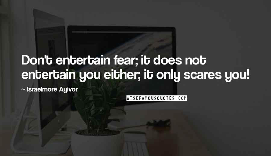 Israelmore Ayivor Quotes: Don't entertain fear; it does not entertain you either; it only scares you!