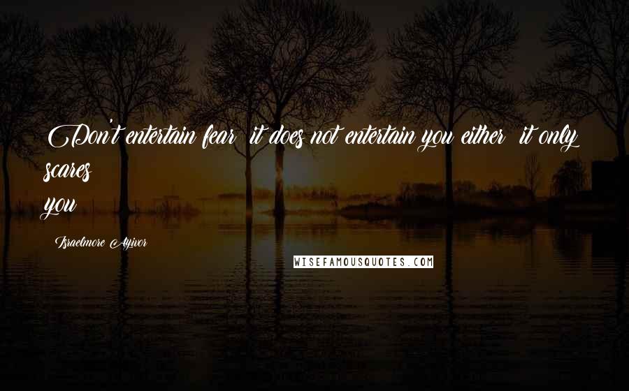 Israelmore Ayivor Quotes: Don't entertain fear; it does not entertain you either; it only scares you!