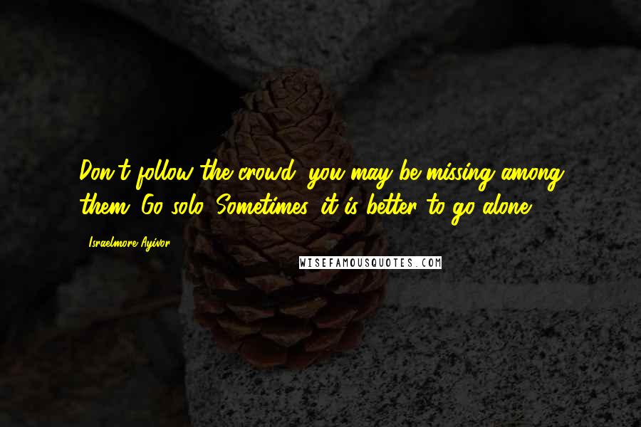 Israelmore Ayivor Quotes: Don't follow the crowd; you may be missing among them. Go solo. Sometimes, it is better to go alone.