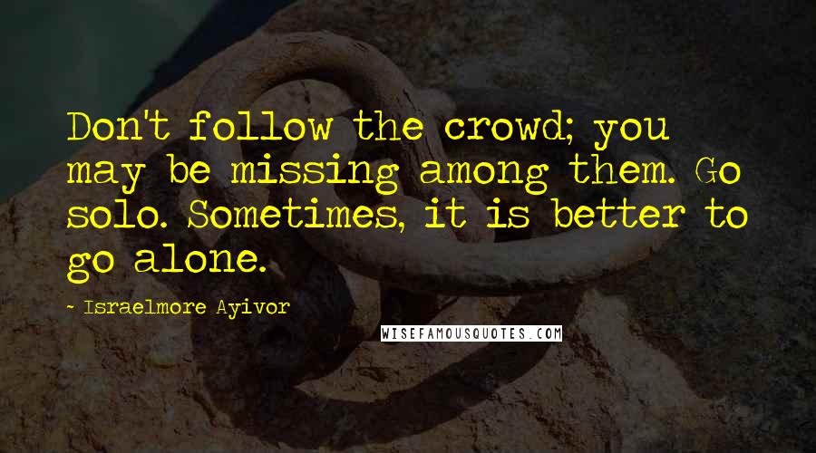 Israelmore Ayivor Quotes: Don't follow the crowd; you may be missing among them. Go solo. Sometimes, it is better to go alone.