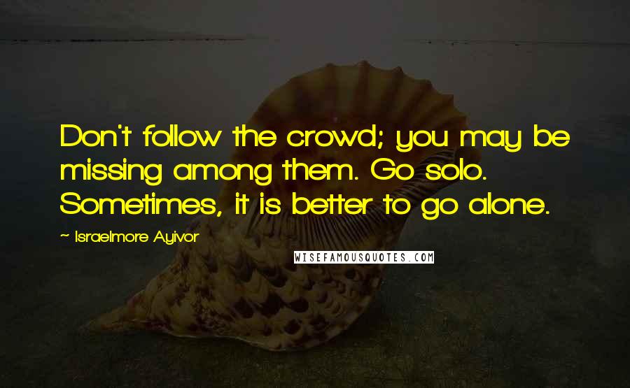 Israelmore Ayivor Quotes: Don't follow the crowd; you may be missing among them. Go solo. Sometimes, it is better to go alone.