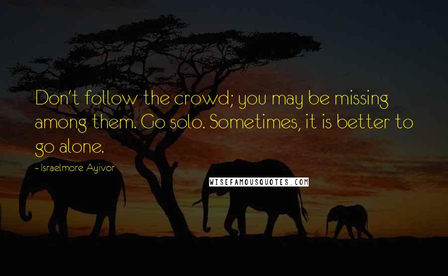 Israelmore Ayivor Quotes: Don't follow the crowd; you may be missing among them. Go solo. Sometimes, it is better to go alone.
