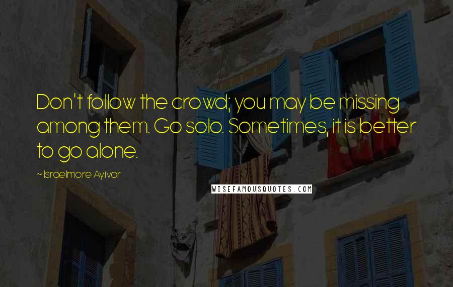 Israelmore Ayivor Quotes: Don't follow the crowd; you may be missing among them. Go solo. Sometimes, it is better to go alone.