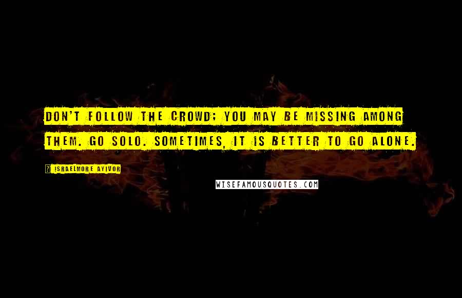 Israelmore Ayivor Quotes: Don't follow the crowd; you may be missing among them. Go solo. Sometimes, it is better to go alone.