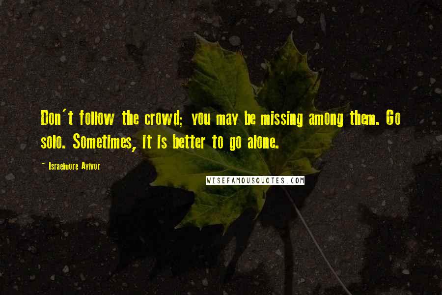 Israelmore Ayivor Quotes: Don't follow the crowd; you may be missing among them. Go solo. Sometimes, it is better to go alone.