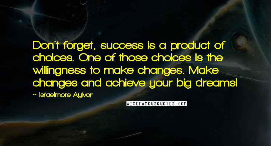 Israelmore Ayivor Quotes: Don't forget, success is a product of choices. One of those choices is the willingness to make changes. Make changes and achieve your big dreams!