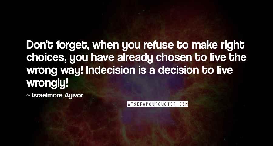 Israelmore Ayivor Quotes: Don't forget, when you refuse to make right choices, you have already chosen to live the wrong way! Indecision is a decision to live wrongly!