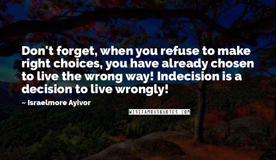 Israelmore Ayivor Quotes: Don't forget, when you refuse to make right choices, you have already chosen to live the wrong way! Indecision is a decision to live wrongly!