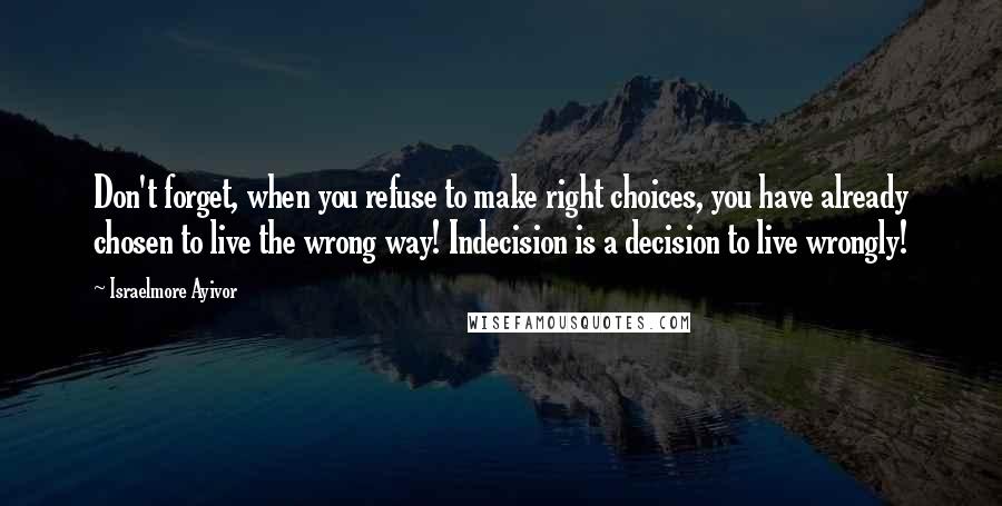 Israelmore Ayivor Quotes: Don't forget, when you refuse to make right choices, you have already chosen to live the wrong way! Indecision is a decision to live wrongly!