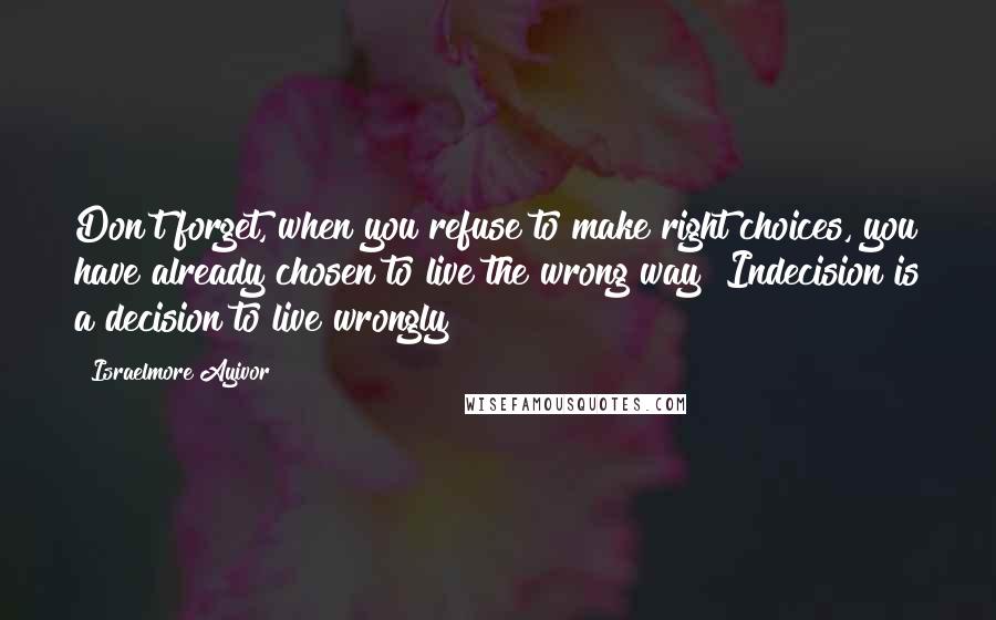 Israelmore Ayivor Quotes: Don't forget, when you refuse to make right choices, you have already chosen to live the wrong way! Indecision is a decision to live wrongly!