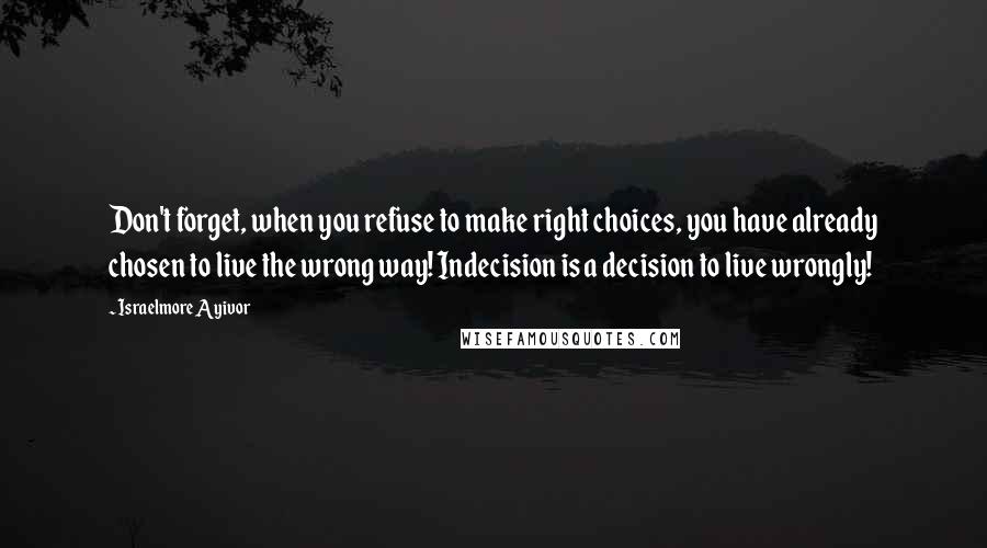 Israelmore Ayivor Quotes: Don't forget, when you refuse to make right choices, you have already chosen to live the wrong way! Indecision is a decision to live wrongly!