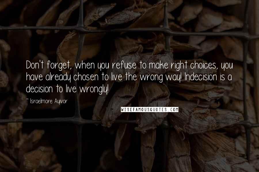 Israelmore Ayivor Quotes: Don't forget, when you refuse to make right choices, you have already chosen to live the wrong way! Indecision is a decision to live wrongly!