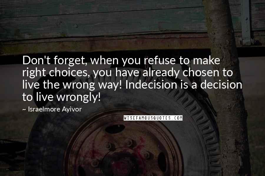 Israelmore Ayivor Quotes: Don't forget, when you refuse to make right choices, you have already chosen to live the wrong way! Indecision is a decision to live wrongly!