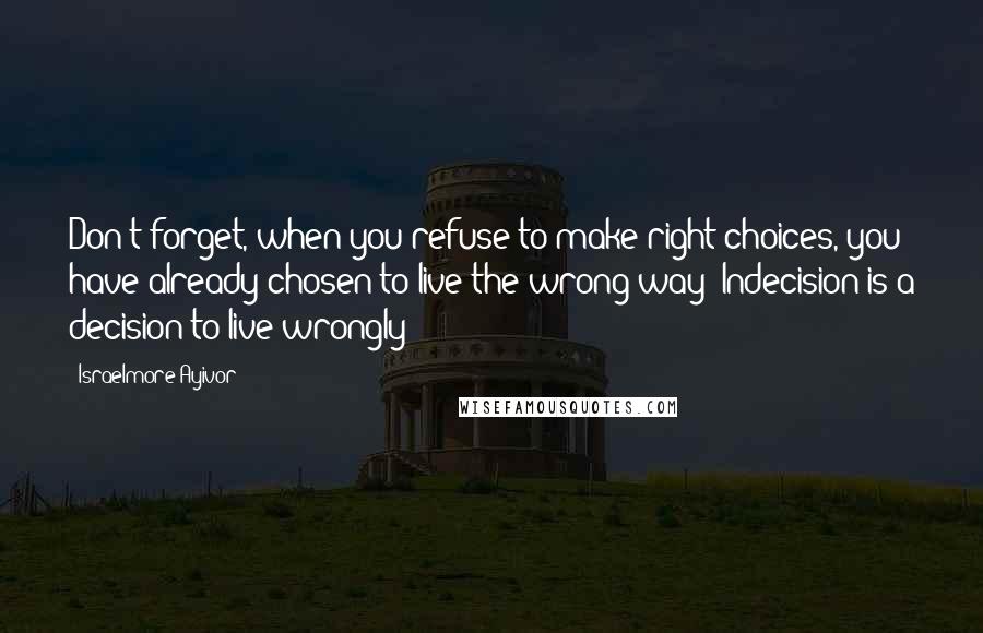 Israelmore Ayivor Quotes: Don't forget, when you refuse to make right choices, you have already chosen to live the wrong way! Indecision is a decision to live wrongly!