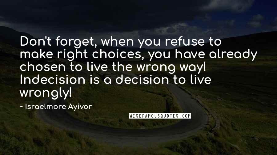 Israelmore Ayivor Quotes: Don't forget, when you refuse to make right choices, you have already chosen to live the wrong way! Indecision is a decision to live wrongly!