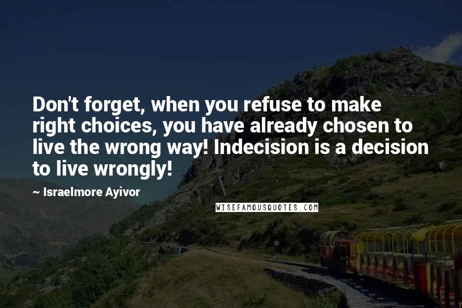 Israelmore Ayivor Quotes: Don't forget, when you refuse to make right choices, you have already chosen to live the wrong way! Indecision is a decision to live wrongly!