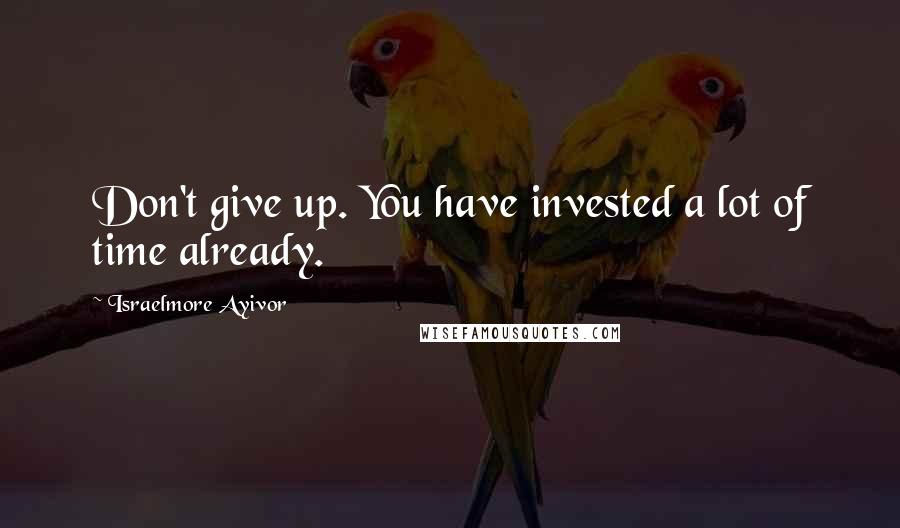 Israelmore Ayivor Quotes: Don't give up. You have invested a lot of time already.