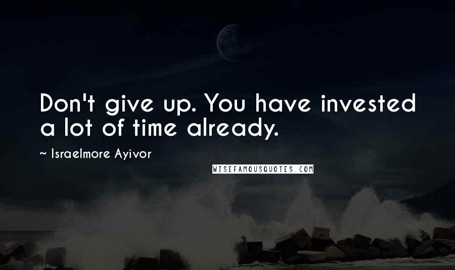 Israelmore Ayivor Quotes: Don't give up. You have invested a lot of time already.