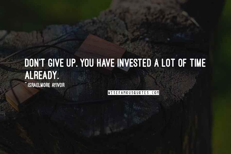 Israelmore Ayivor Quotes: Don't give up. You have invested a lot of time already.