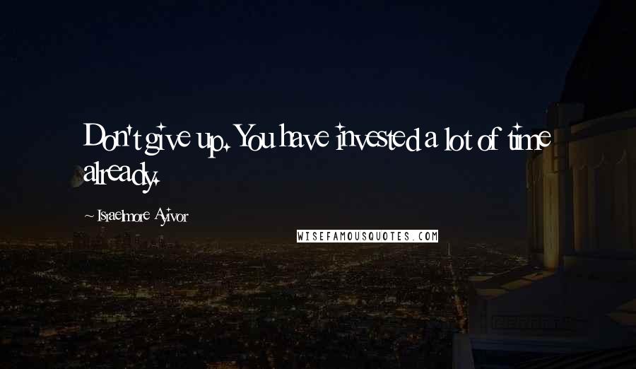 Israelmore Ayivor Quotes: Don't give up. You have invested a lot of time already.