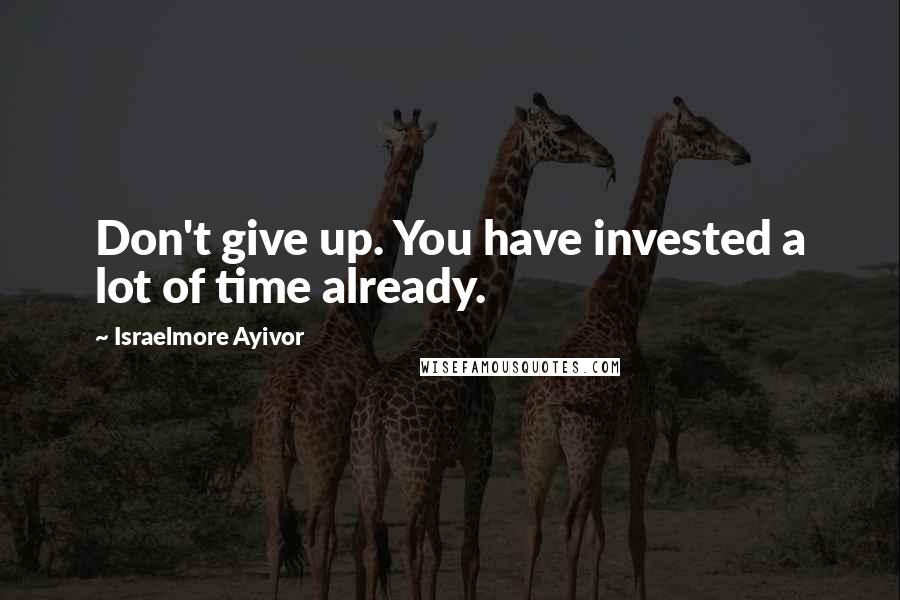 Israelmore Ayivor Quotes: Don't give up. You have invested a lot of time already.