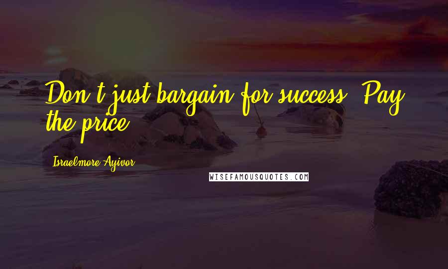 Israelmore Ayivor Quotes: Don't just bargain for success. Pay the price!