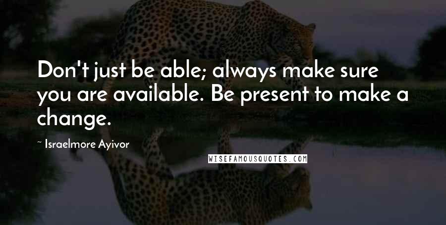 Israelmore Ayivor Quotes: Don't just be able; always make sure you are available. Be present to make a change.