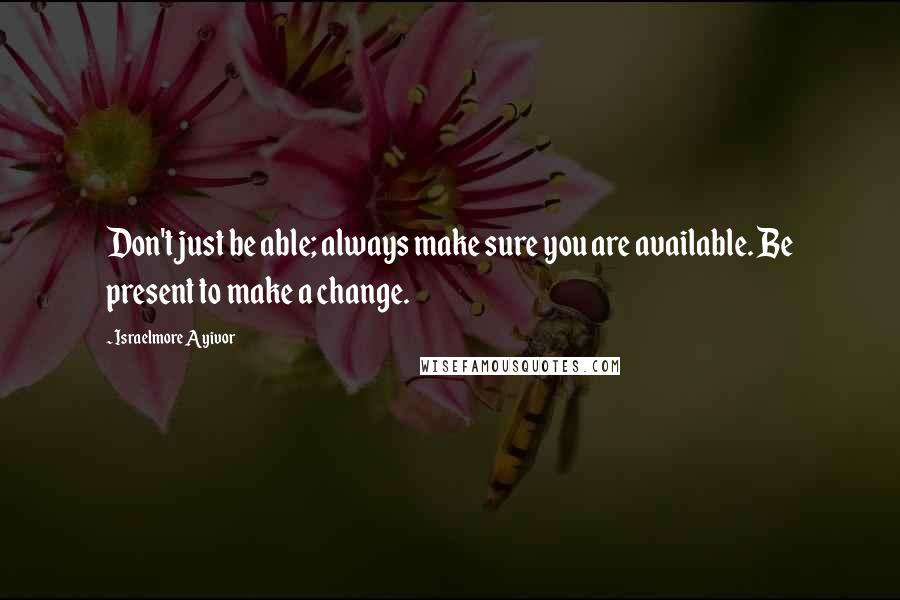 Israelmore Ayivor Quotes: Don't just be able; always make sure you are available. Be present to make a change.