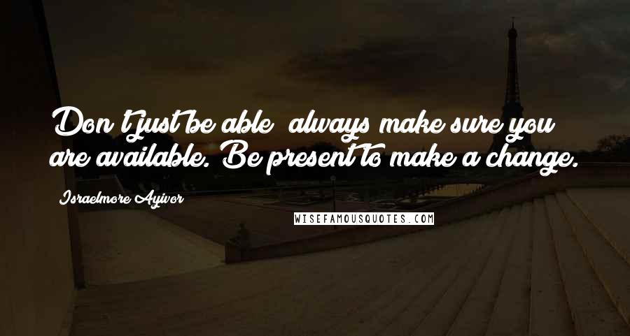 Israelmore Ayivor Quotes: Don't just be able; always make sure you are available. Be present to make a change.