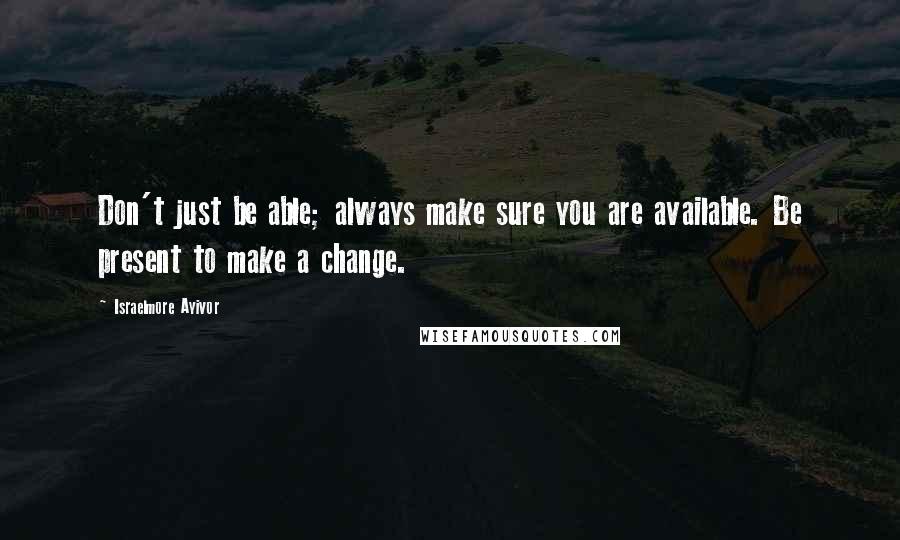 Israelmore Ayivor Quotes: Don't just be able; always make sure you are available. Be present to make a change.