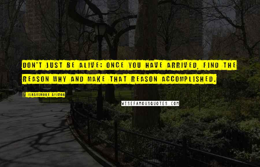 Israelmore Ayivor Quotes: Don't just be alive; once you have arrived, find the reason why and make that reason accomplished.