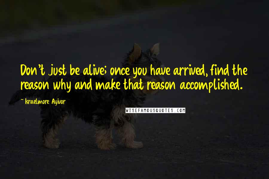 Israelmore Ayivor Quotes: Don't just be alive; once you have arrived, find the reason why and make that reason accomplished.