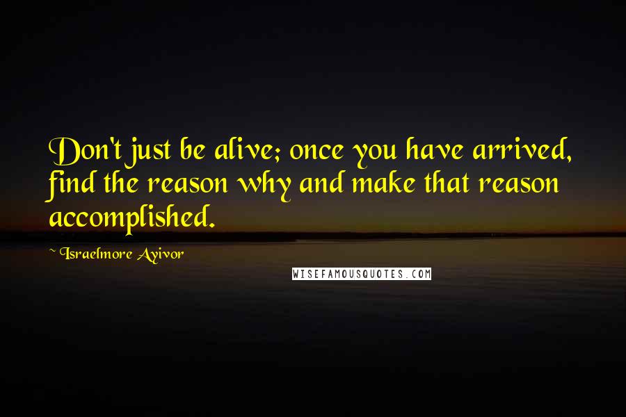 Israelmore Ayivor Quotes: Don't just be alive; once you have arrived, find the reason why and make that reason accomplished.