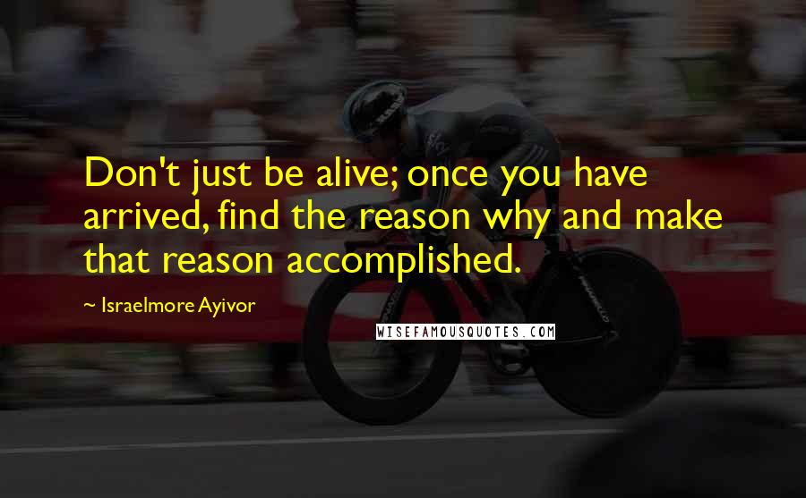 Israelmore Ayivor Quotes: Don't just be alive; once you have arrived, find the reason why and make that reason accomplished.