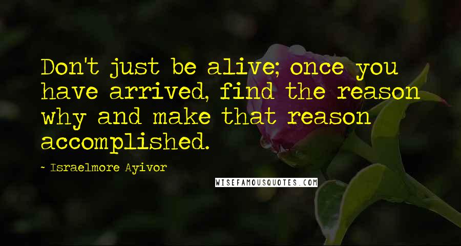 Israelmore Ayivor Quotes: Don't just be alive; once you have arrived, find the reason why and make that reason accomplished.