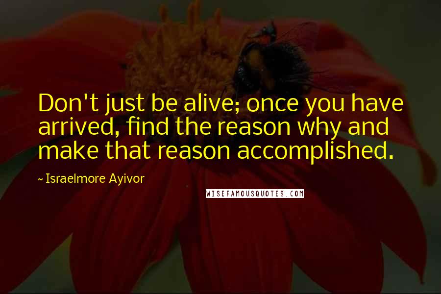 Israelmore Ayivor Quotes: Don't just be alive; once you have arrived, find the reason why and make that reason accomplished.