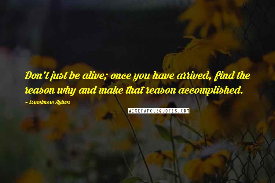 Israelmore Ayivor Quotes: Don't just be alive; once you have arrived, find the reason why and make that reason accomplished.