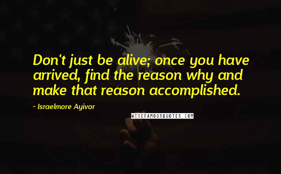 Israelmore Ayivor Quotes: Don't just be alive; once you have arrived, find the reason why and make that reason accomplished.