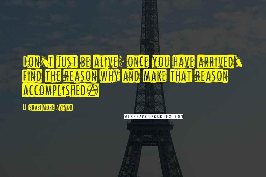 Israelmore Ayivor Quotes: Don't just be alive; once you have arrived, find the reason why and make that reason accomplished.