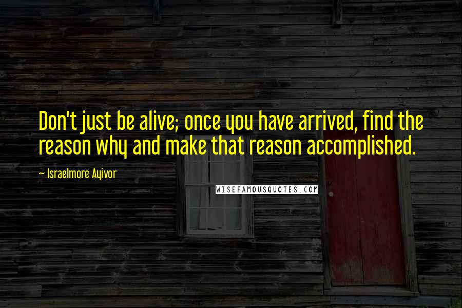 Israelmore Ayivor Quotes: Don't just be alive; once you have arrived, find the reason why and make that reason accomplished.